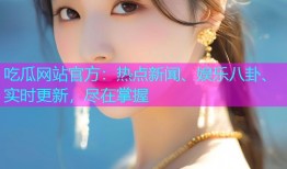 吃瓜网站官方：热点新闻、娱乐八卦、实时更新，尽在掌握