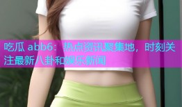 吃瓜 abb6：热点资讯聚集地，时刻关注最新八卦和娱乐新闻