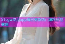 51cgw吃瓜app每日更新热门爆料尽在掌握