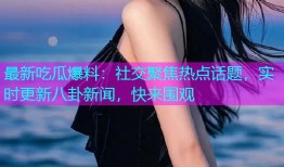 最新吃瓜爆料：社交聚焦热点话题，实时更新八卦新闻，快来围观