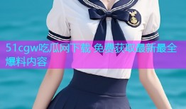 51cgw吃瓜网下载 免费获取最新最全爆料内容