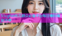 51cgfun吃瓜群众必备平台每日爆料精彩不停
