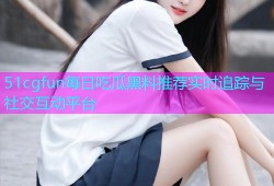 51cgfun每日吃瓜黑料推荐实时追踪与社交互动平台