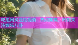 吃瓜网炎亚纶视频：热点聚焦，时刻关注娱乐八卦