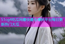 51cg4吃瓜网最快最全爆料平台每日更新热门大瓜