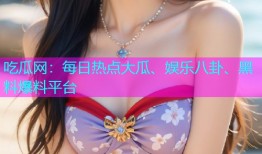 吃瓜网：每日热点大瓜、娱乐八卦、黑料爆料平台