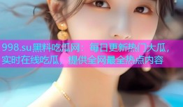 998.su黑料吃瓜网：每日更新热门大瓜，实时在线吃瓜，提供全网最全热点内容