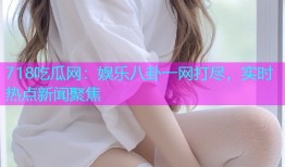 718吃瓜网：娱乐八卦一网打尽，实时热点新闻聚焦