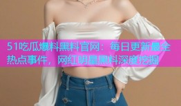 51吃瓜爆料黑料官网：每日更新最全热点事件，网红明星黑料深度挖掘