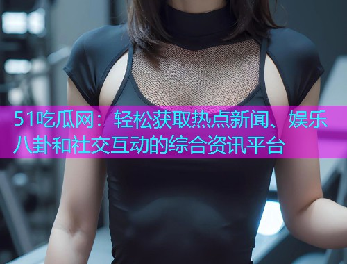 51吃瓜网：轻松获取热点新闻、娱乐八卦和社交互动的综合资讯平台