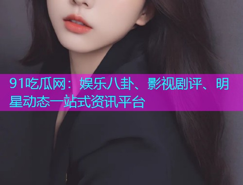 91吃瓜网：娱乐八卦、影视剧评、明星动态一站式资讯平台