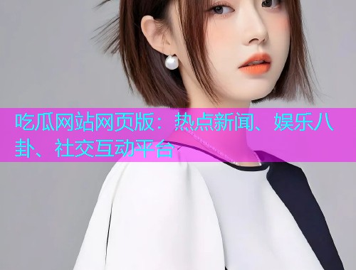 吃瓜网站网页版：热点新闻、娱乐八卦、社交互动平台
