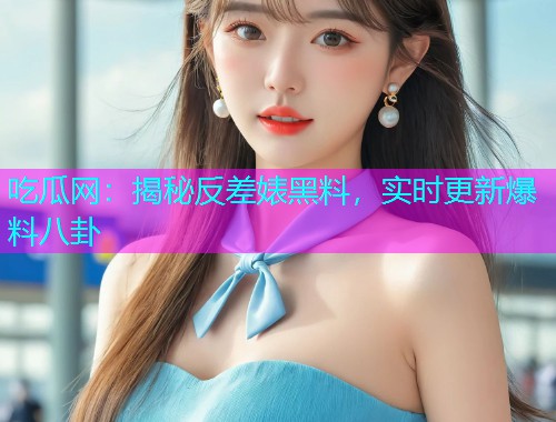 吃瓜网：揭秘反差婊黑料，实时更新爆料八卦