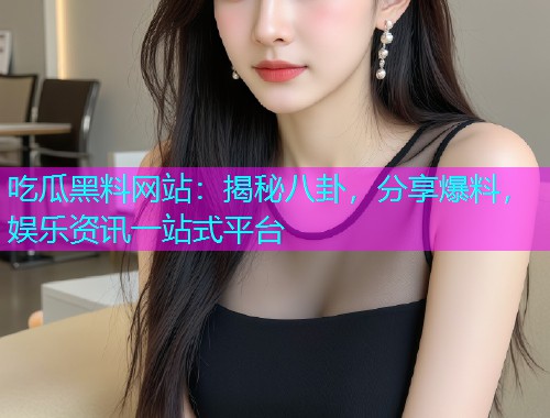 吃瓜黑料网站：揭秘八卦，分享爆料，娱乐资讯一站式平台