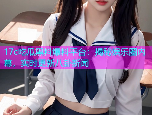 17c吃瓜黑料爆料平台：揭秘娱乐圈内幕，实时更新八卦新闻