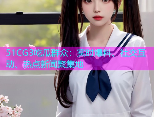 51CG3吃瓜群众：实时爆料、社交互动、热点新闻聚集地