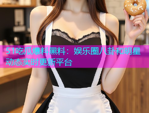 51吃瓜爆料黑料：娱乐圈八卦和明星动态实时更新平台