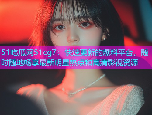 51吃瓜网51cg7：快速更新的爆料平台，随时随地畅享最新明星热点和高清影视资源