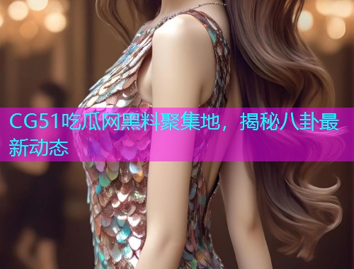 CG51吃瓜网黑料聚集地，揭秘八卦最新动态