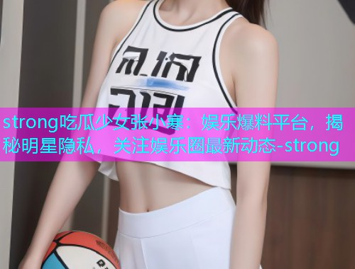 strong吃瓜少女张小寒：娱乐爆料平台，揭秘明星隐私，关注娱乐圈最新动态-strong