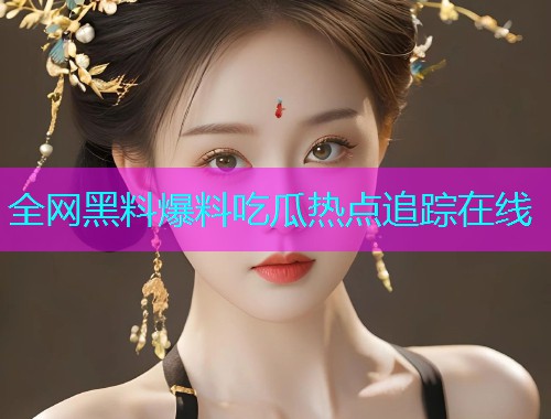 全网黑料爆料吃瓜热点追踪在线