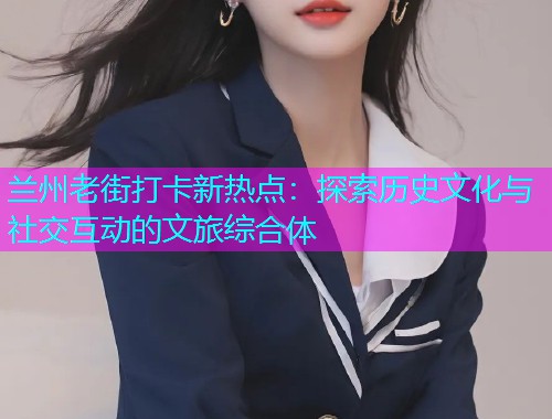 兰州老街打卡新热点：探索历史文化与社交互动的文旅综合体