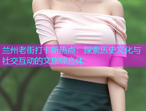 兰州老街打卡新热点：探索历史文化与社交互动的文旅综合体