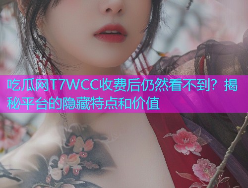 吃瓜网T7WCC收费后仍然看不到？揭秘平台的隐藏特点和价值