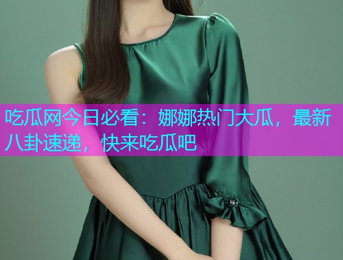 吃瓜网今日必看：娜娜热门大瓜，最新八卦速递，快来吃瓜吧