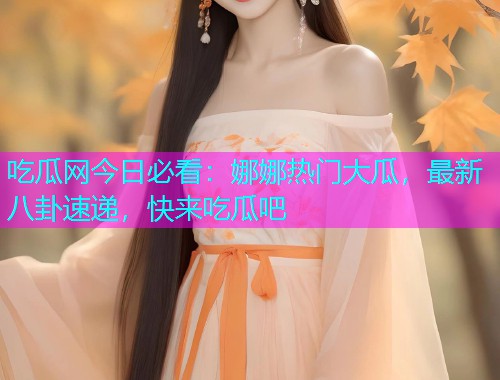 吃瓜网今日必看：娜娜热门大瓜，最新八卦速递，快来吃瓜吧
