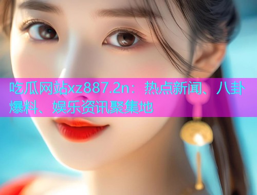 吃瓜网站xz887.2n：热点新闻、八卦爆料、娱乐资讯聚集地