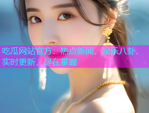 吃瓜网站官方：热点新闻、娱乐八卦、实时更新，尽在掌握