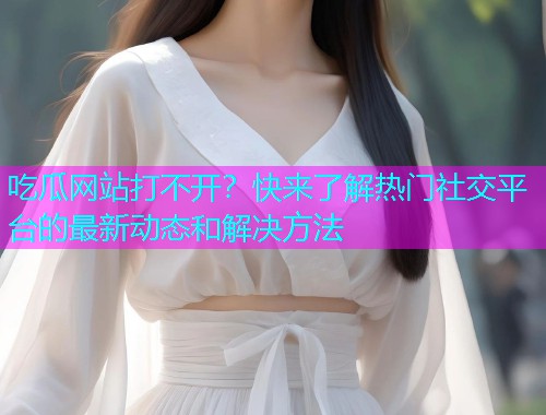 吃瓜网站打不开？快来了解热门社交平台的最新动态和解决方法