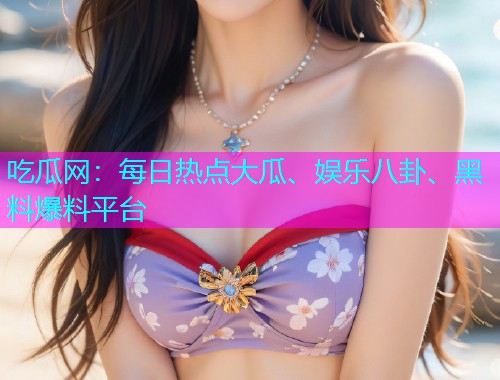 吃瓜网：每日热点大瓜、娱乐八卦、黑料爆料平台