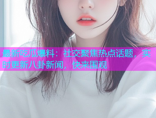 最新吃瓜爆料：社交聚焦热点话题，实时更新八卦新闻，快来围观