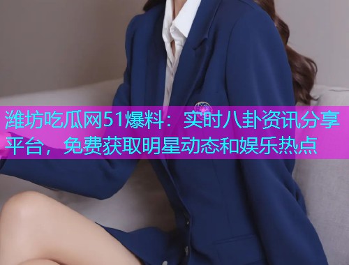 潍坊吃瓜网51爆料：实时八卦资讯分享平台，免费获取明星动态和娱乐热点