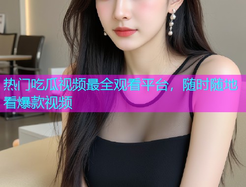 热门吃瓜视频最全观看平台，随时随地看爆款视频