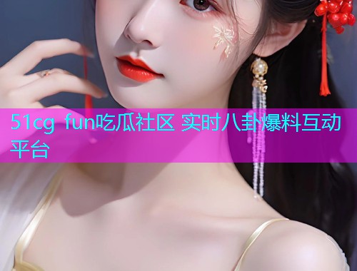 51cg fun吃瓜社区 实时八卦爆料互动平台