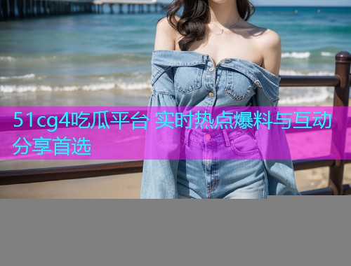 51cg4吃瓜平台 实时热点爆料与互动分享首选