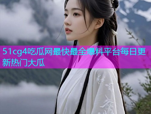 51cg4吃瓜网最快最全爆料平台每日更新热门大瓜