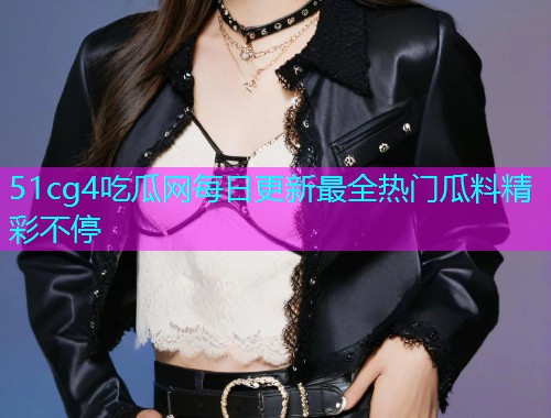 51cg4吃瓜网每日更新最全热门瓜料精彩不停
