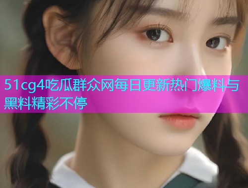 51cg4吃瓜群众网每日更新热门爆料与黑料精彩不停