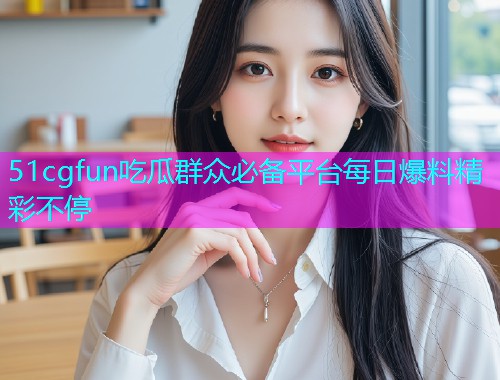 51cgfun吃瓜群众必备平台每日爆料精彩不停