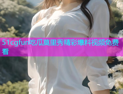 51cgfun吃瓜莫里秀精彩爆料视频免费看