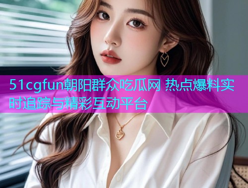 51cgfun朝阳群众吃瓜网 热点爆料实时追踪与精彩互动平台