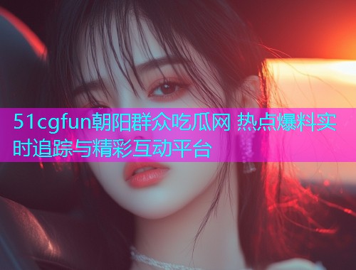 51cgfun朝阳群众吃瓜网 热点爆料实时追踪与精彩互动平台