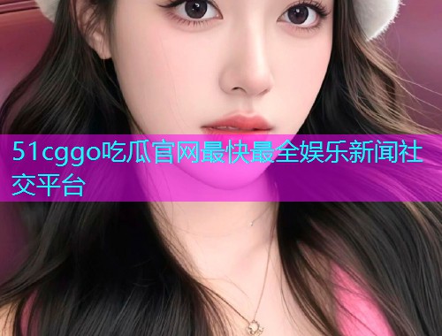 51cggo吃瓜官网最快最全娱乐新闻社交平台