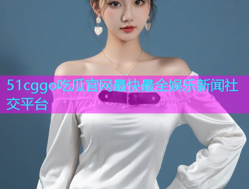 51cggo吃瓜官网最快最全娱乐新闻社交平台