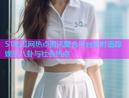 51吃瓜网热点资讯聚合平台实时追踪娱乐八卦与社会热点 51吃瓜网热点资讯聚合平台实时追踪娱乐八卦与社会热点