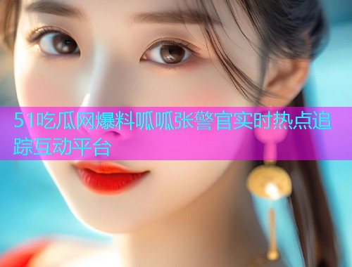 51吃瓜网爆料呱呱张警官实时热点追踪互动平台 51吃瓜网爆料呱呱张警官实时热点追踪互动平台